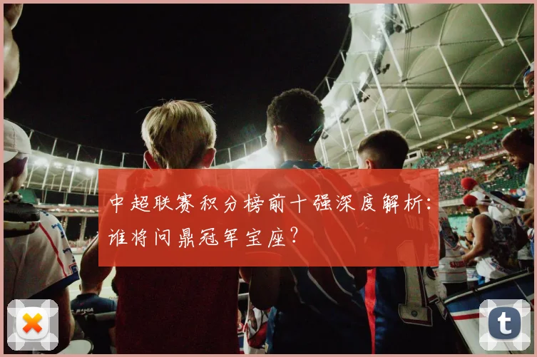 中超联赛积分榜前十强深度解析：谁将问鼎冠军宝座？