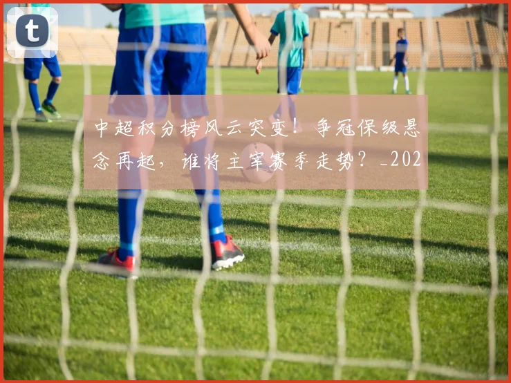 中超积分榜风云突变!争冠保级悬念再起,谁将主宰赛季走势?_20260610190500