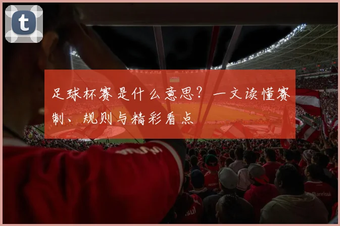 足球杯赛是什么意思?一文读懂赛制、规则与精彩看点