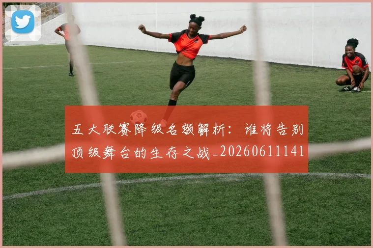 五大联赛降级名额解析:谁将告别顶级舞台的生存之战_20260611141832