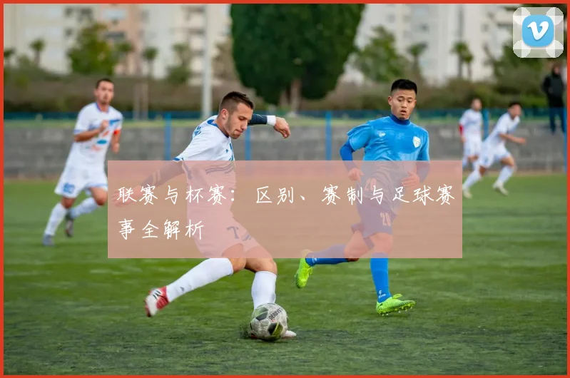 联赛与杯赛:区别、赛制与足球赛事全解析