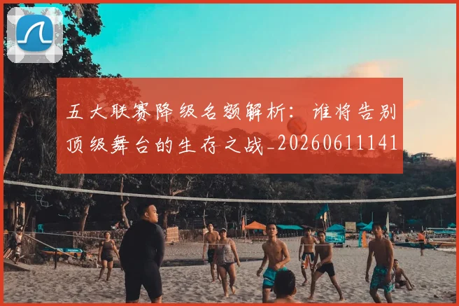 五大联赛降级名额解析：谁将告别顶级舞台的生存之战_20260611141832